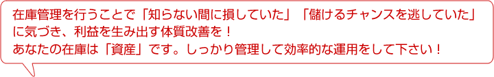 在庫管理を行うことで「知らない間に損していた」「儲けるチャンスを逃していた」に気づき、利益を生み出す体質改善を！あなたの在庫は「資産」です。しっかり管理して効率的な運用をして下さい！